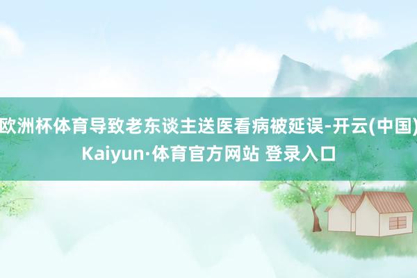 欧洲杯体育导致老东谈主送医看病被延误-开云(中国)Kaiyun·体育官方网站 登录入口