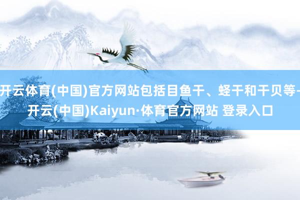 开云体育(中国)官方网站包括目鱼干、蛏干和干贝等-开云(中国)Kaiyun·体育官方网站 登录入口