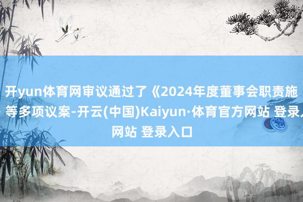 开yun体育网审议通过了《2024年度董事会职责施展》等多项议案-开云(中国)Kaiyun·体育官方网站 登录入口