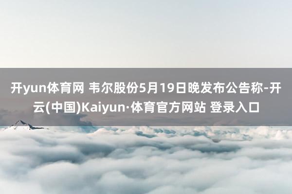 开yun体育网 　　韦尔股份5月19日晚发布公告称-开云(中国)Kaiyun·体育官方网站 登录入口