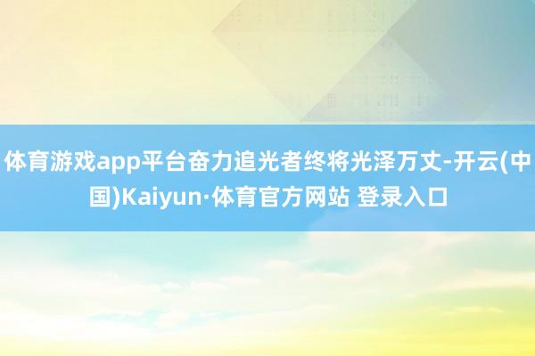 体育游戏app平台奋力追光者终将光泽万丈-开云(中国)Kaiyun·体育官方网站 登录入口