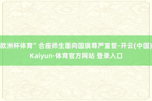 欧洲杯体育”合座师生面向国旗尊严宣誓-开云(中国)Kaiyun·体育官方网站 登录入口