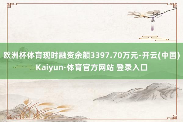 欧洲杯体育现时融资余额3397.70万元-开云(中国)Kaiyun·体育官方网站 登录入口