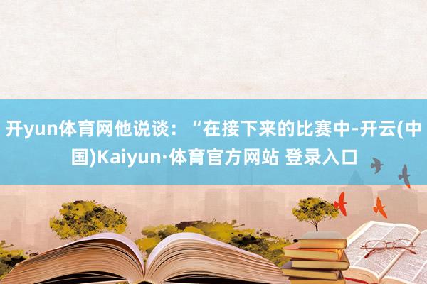 开yun体育网他说谈：“在接下来的比赛中-开云(中国)Kaiyun·体育官方网站 登录入口