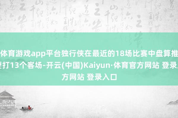 体育游戏app平台独行侠在最近的18场比赛中盘算推算要打13个客场-开云(中国)Kaiyun·体育官方网站 登录入口