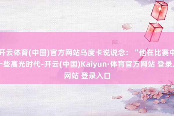 开云体育(中国)官方网站乌度卡说说念：“他在比赛中有一些高光时代-开云(中国)Kaiyun·体育官方网站 登录入口