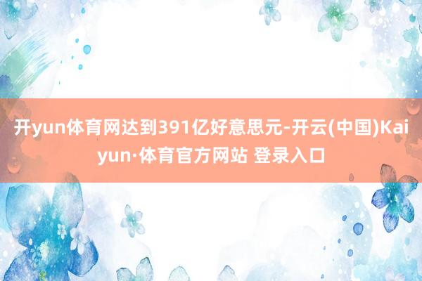 开yun体育网达到391亿好意思元-开云(中国)Kaiyun·体育官方网站 登录入口