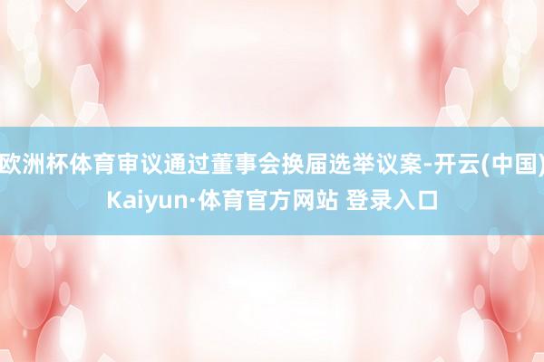 欧洲杯体育审议通过董事会换届选举议案-开云(中国)Kaiyun·体育官方网站 登录入口