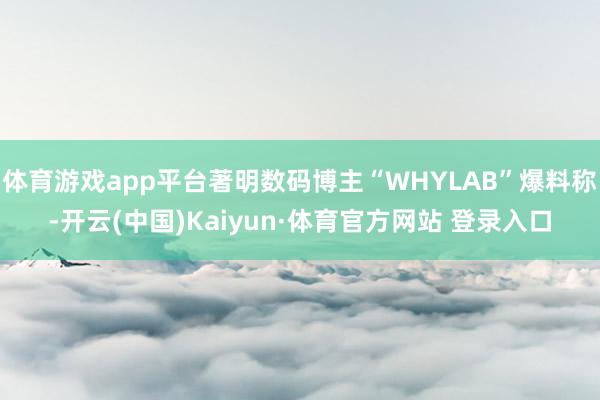体育游戏app平台著明数码博主“WHYLAB”爆料称-开云(中国)Kaiyun·体育官方网站 登录入口