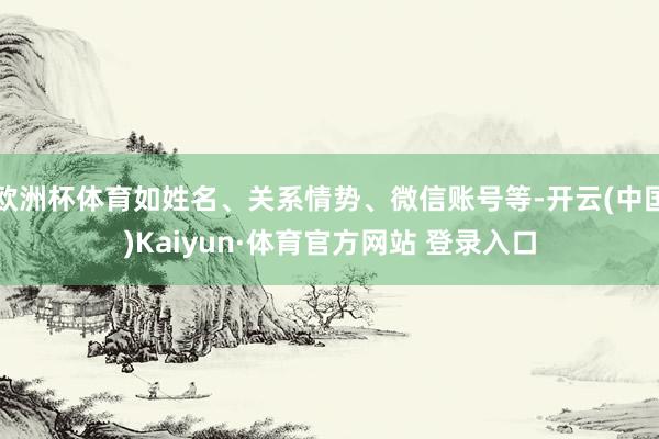 欧洲杯体育如姓名、关系情势、微信账号等-开云(中国)Kaiyun·体育官方网站 登录入口