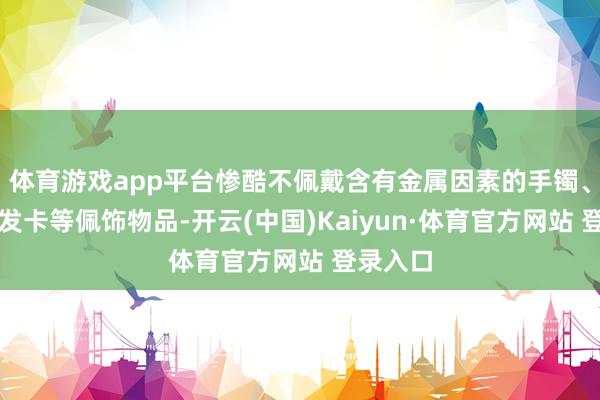 体育游戏app平台惨酷不佩戴含有金属因素的手镯、项链、发卡等佩饰物品-开云(中国)Kaiyun·体育官方网站 登录入口