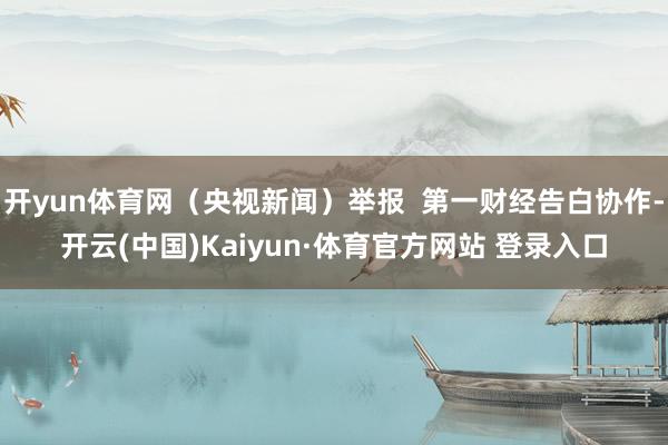 开yun体育网（央视新闻）举报  第一财经告白协作-开云(中国)Kaiyun·体育官方网站 登录入口