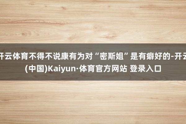 开云体育不得不说康有为对“密斯姐”是有癖好的-开云(中国)Kaiyun·体育官方网站 登录入口