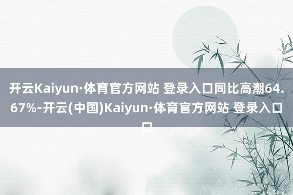 开云Kaiyun·体育官方网站 登录入口同比高潮64.67%-开云(中国)Kaiyun·体育官方网站 登录入口