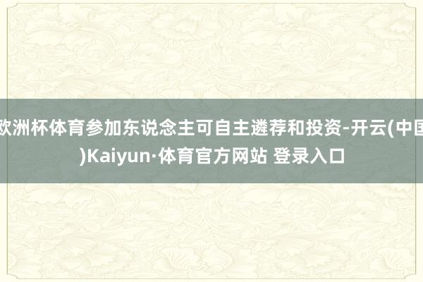 欧洲杯体育参加东说念主可自主遴荐和投资-开云(中国)Kaiyun·体育官方网站 登录入口