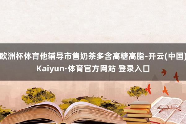 欧洲杯体育他辅导市售奶茶多含高糖高脂-开云(中国)Kaiyun·体育官方网站 登录入口