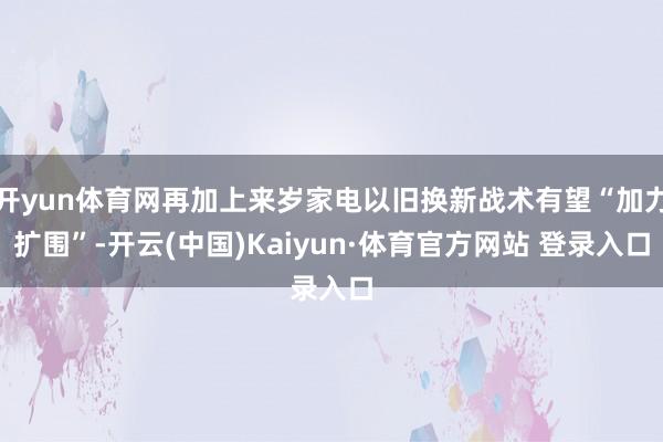 开yun体育网再加上来岁家电以旧换新战术有望“加力扩围”-开云(中国)Kaiyun·体育官方网站 登录入口