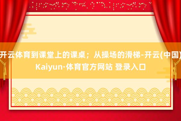 开云体育到课堂上的课桌；从操场的滑梯-开云(中国)Kaiyun·体育官方网站 登录入口