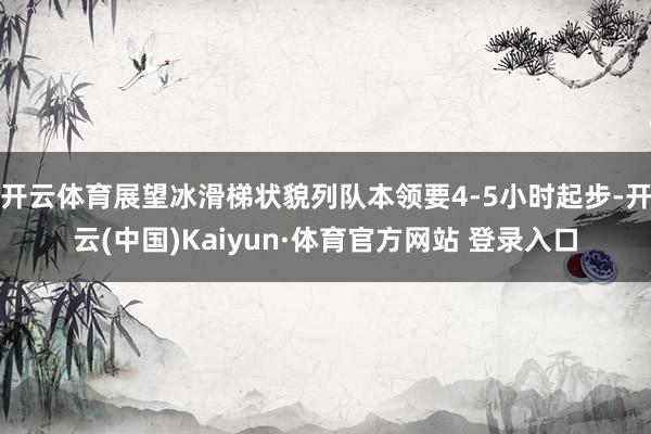 开云体育展望冰滑梯状貌列队本领要4-5小时起步-开云(中国)Kaiyun·体育官方网站 登录入口