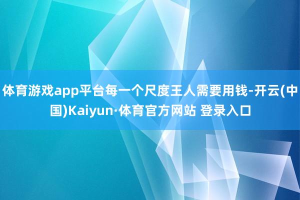 体育游戏app平台每一个尺度王人需要用钱-开云(中国)Kaiyun·体育官方网站 登录入口