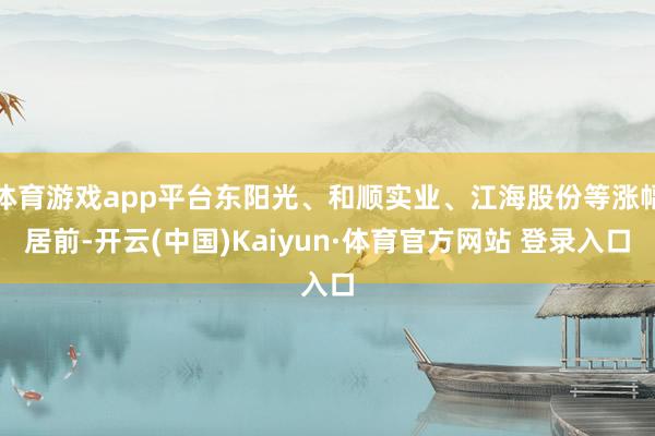 体育游戏app平台东阳光、和顺实业、江海股份等涨幅居前-开云(中国)Kaiyun·体育官方网站 登录入口