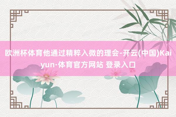 欧洲杯体育他通过精粹入微的理会-开云(中国)Kaiyun·体育官方网站 登录入口