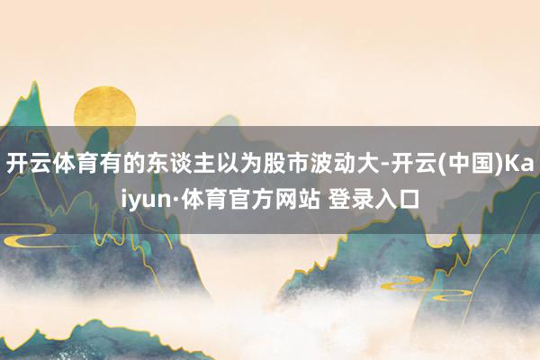 开云体育有的东谈主以为股市波动大-开云(中国)Kaiyun·体育官方网站 登录入口