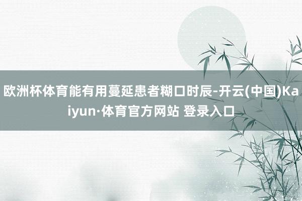 欧洲杯体育能有用蔓延患者糊口时辰-开云(中国)Kaiyun·体育官方网站 登录入口