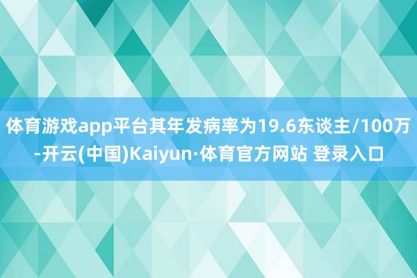 体育游戏app平台其年发病率为19.6东谈主/100万-开云(中国)Kaiyun·体育官方网站 登录入口