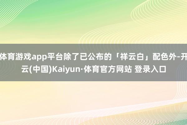 体育游戏app平台除了已公布的「祥云白」配色外-开云(中国)Kaiyun·体育官方网站 登录入口