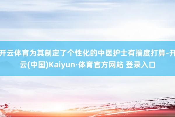 开云体育为其制定了个性化的中医护士有揣度打算-开云(中国)Kaiyun·体育官方网站 登录入口