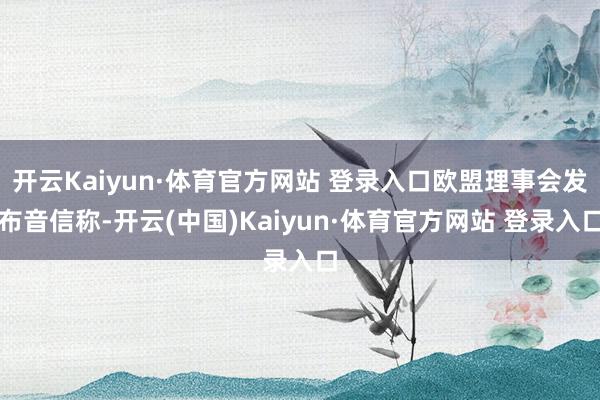 开云Kaiyun·体育官方网站 登录入口欧盟理事会发布音信称-开云(中国)Kaiyun·体育官方网站 登录入口