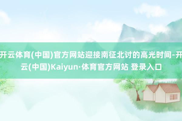 开云体育(中国)官方网站迎接南征北讨的高光时间-开云(中国)Kaiyun·体育官方网站 登录入口