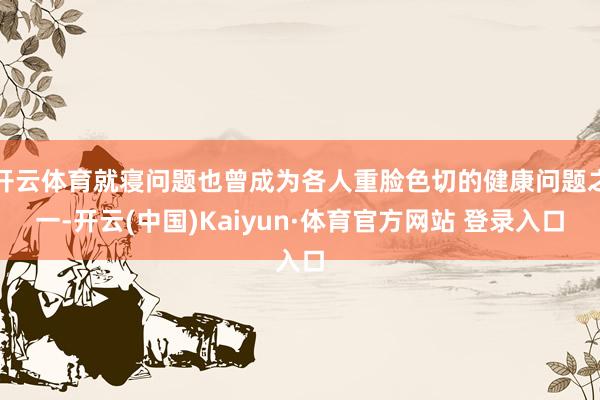 开云体育就寝问题也曾成为各人重脸色切的健康问题之一-开云(中国)Kaiyun·体育官方网站 登录入口