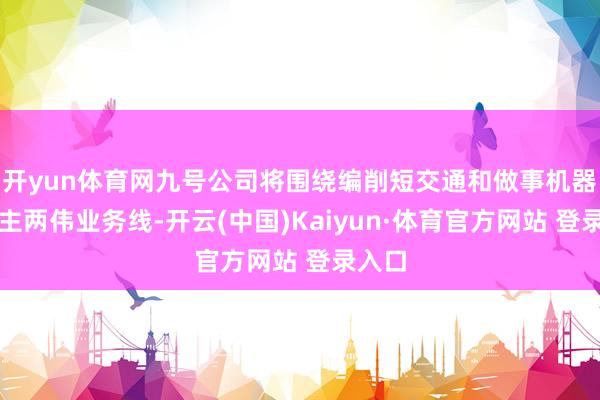 开yun体育网九号公司将围绕编削短交通和做事机器东谈主两伟业务线-开云(中国)Kaiyun·体育官方网站 登录入口