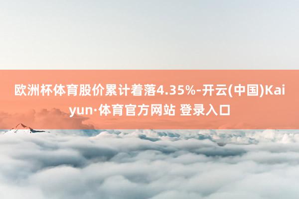 欧洲杯体育股价累计着落4.35%-开云(中国)Kaiyun·体育官方网站 登录入口