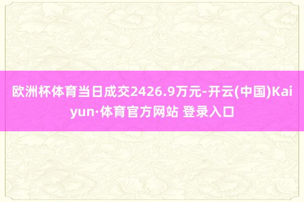 欧洲杯体育当日成交2426.9万元-开云(中国)Kaiyun·体育官方网站 登录入口