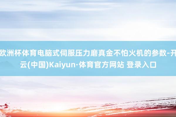 欧洲杯体育电脑式伺服压力磨真金不怕火机的参数-开云(中国)Kaiyun·体育官方网站 登录入口