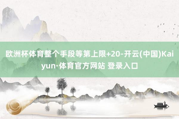欧洲杯体育整个手段等第上限+20-开云(中国)Kaiyun·体育官方网站 登录入口