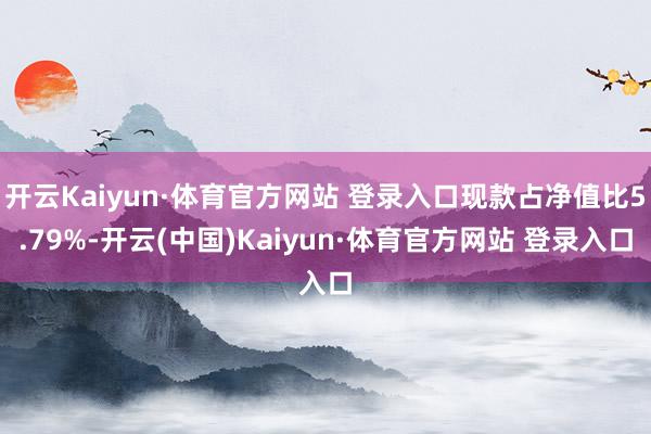 开云Kaiyun·体育官方网站 登录入口现款占净值比5.79%-开云(中国)Kaiyun·体育官方网站 登录入口