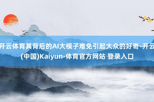 开云体育其背后的AI大模子难免引起大众的好奇-开云(中国)Kaiyun·体育官方网站 登录入口