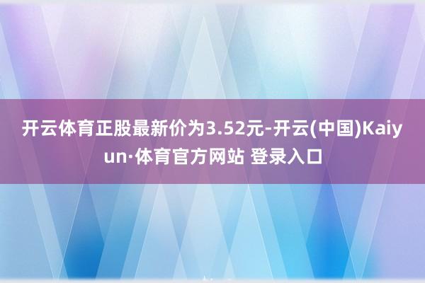 开云体育正股最新价为3.52元-开云(中国)Kaiyun·体育官方网站 登录入口