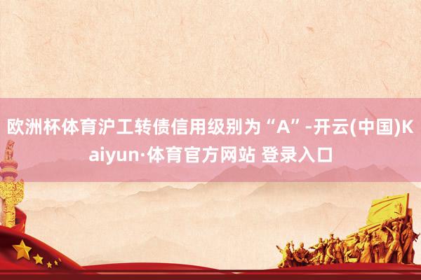欧洲杯体育沪工转债信用级别为“A”-开云(中国)Kaiyun·体育官方网站 登录入口