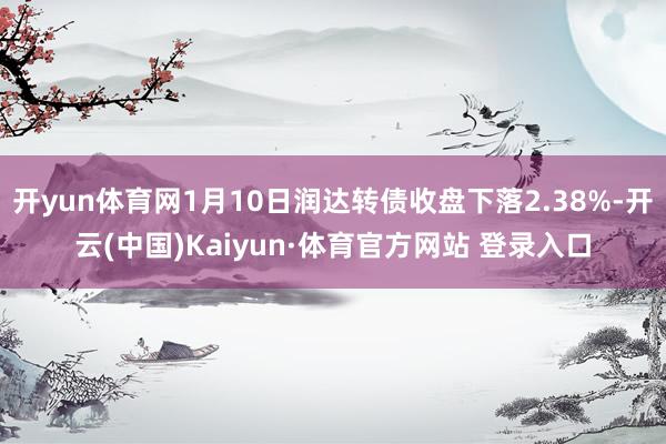 开yun体育网1月10日润达转债收盘下落2.38%-开云(中国)Kaiyun·体育官方网站 登录入口