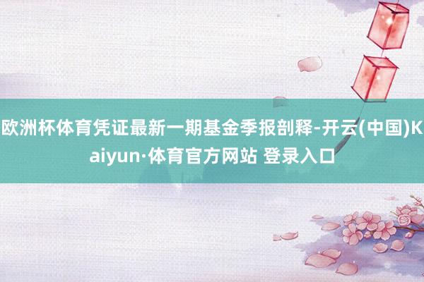 欧洲杯体育凭证最新一期基金季报剖释-开云(中国)Kaiyun·体育官方网站 登录入口