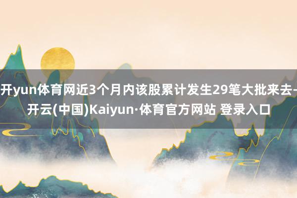 开yun体育网近3个月内该股累计发生29笔大批来去-开云(中国)Kaiyun·体育官方网站 登录入口