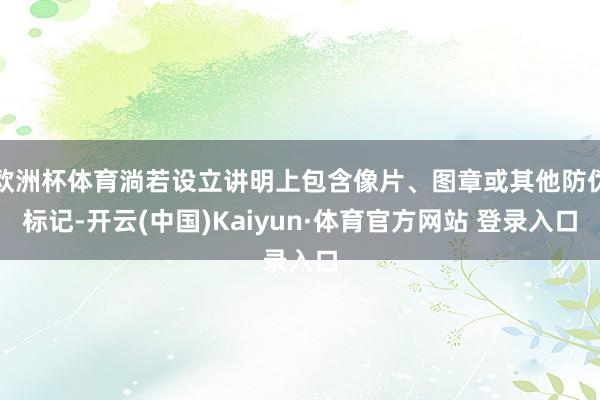 欧洲杯体育淌若设立讲明上包含像片、图章或其他防伪标记-开云(中国)Kaiyun·体育官方网站 登录入口