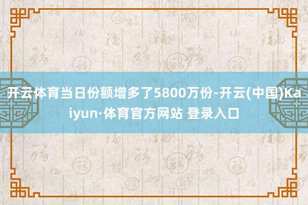 开云体育当日份额增多了5800万份-开云(中国)Kaiyun·体育官方网站 登录入口
