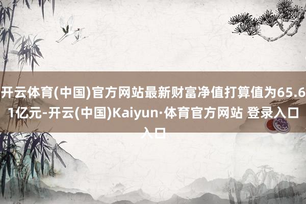 开云体育(中国)官方网站最新财富净值打算值为65.61亿元-开云(中国)Kaiyun·体育官方网站 登录入口
