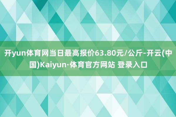 开yun体育网当日最高报价63.80元/公斤-开云(中国)Kaiyun·体育官方网站 登录入口